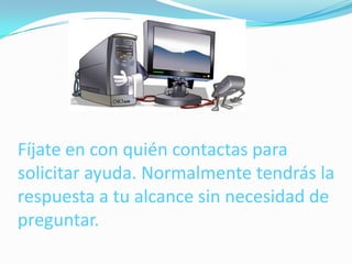 Fíjate en con quién contactas para
solicitar ayuda. Normalmente tendrás la
respuesta a tu alcance sin necesidad de
preguntar.
 