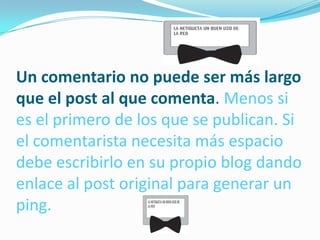 Un comentario no puede ser más largo
que el post al que comenta. Menos si
es el primero de los que se publican. Si
el comentarista necesita más espacio
debe escribirlo en su propio blog dando
enlace al post original para generar un
ping.
 