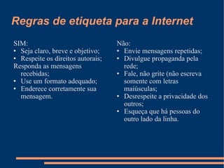 Regras de etiqueta para a Internet SIM: Seja claro, breve e objetivo; Respeite os direitos autorais; Responda as mensagens recebidas; Use um formato adequado; Enderece corretamente sua mensagem. Não: Envie mensagens repetidas; Divulgue propaganda pela rede; Fale, não grite (não escreva somente com letras maiúsculas; Desrespeite a privacidade dos outros; Esqueça que há pessoas do outro lado da linha. 