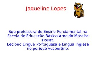 Jaqueline Lopes Sou professora de Ensino Fundamental na Escola de Educação Básica Arnaldo Moreira Douat. Leciono Língua Portuguesa e Língua Inglesa no período vespertino. 
