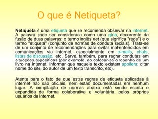 O que é Netiqueta? Netiqueta  é uma  etiqueta  que se recomenda observar na  internet . A palavra pode ser considerada como uma  gíria , decorrente da fusão de duas palavras: o termo inglês  net  (que significa "rede") e o termo "etiqueta" (conjunto de normas de conduta sociais). Trata-se de um conjunto de recomendações para evitar mal-entendidos em comunicações via internet, especialmente em  e-mails ,  chats ,  listas de discussão , etc. Serve, também, para regrar condutas em situações específicas (por exemplo, ao colocar-se a resenha de um livro na internet, informar que naquele texto existem  spoilers ; citar nome do site, do autor de um texto transcrito, etc). Atente para o fato de que estas regras de etiqueta aplicadas à internet não são oficiais, nem estão documentadas em nenhum lugar. A compilação de normas abaixo está sendo escrita e expandida de forma colaborativa e voluntária, pelos próprios usuários da Internet. 