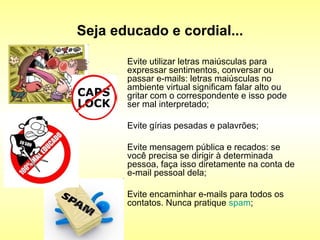 Seja educado e cordial... Evite utilizar letras maiúsculas para expressar sentimentos, conversar ou passar e-mails: letras maiúsculas no ambiente virtual significam falar alto ou gritar com o correspondente e isso pode ser mal interpretado;  Evite gírias pesadas e palavrões;  Evite mensagem pública e recados: se você precisa se dirigir à determinada pessoa, faça isso diretamente na conta de e-mail pessoal dela;  Evite encaminhar e-mails para todos os contatos. Nunca pratique  spam ;  
