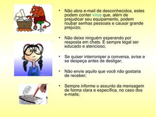 Não abra e-mail de desconhecidos, estes podem conter  vírus  que, além de prejudicar seu equipamento, podem roubar senhas pessoais e causar grande prejuízo;  Não deixe ninguém esperando por resposta em chats. É sempre legal ser educado e atencioso;  Se quiser interromper a conversa, avise e se despeça antes de desligar;  Não envie aquilo que você não gostaria de receber;  Sempre informe o assunto da mensagem de forma clara e específica, no caso dos e-mails;  