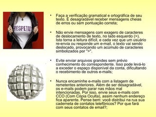 Faça a verificação gramatical e ortográfica de seu texto. É desagradável receber mensagens cheias de erros ou sem pontuação correta;  Não envie mensagens com exagero de caracteres de deslocamento de texto, no lado esquerdo (>). Isto torna a leitura difícil, e cada vez que um usuário re-envia ou responde um e-mail, o texto vai sendo deslocado, provocando um acúmulo de caracteres simbolizados por ">".  Evite enviar arquivos grandes sem prévio conhecimento do correspondente. Isso pode levá-lo a exceder o espaço disponível da conta, dificultando o recebimento de outros e-mails;  Nunca encaminhe e-mails com a listagem de remetentes anteriores. Além de ser desagradável, os e-mails podem parar nas mãos mal intencionadas. Por isso, envie seus e-mails com CCO (Com Cópia Oculta), assim nenhum endereço fica aparente. Pense bem: você distribui na rua sua caderneta de contatos telefônicos? Por que fará com seus contatos de email?;  