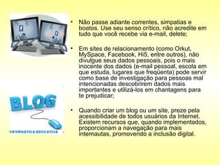 Não passe adiante correntes, simpatias e boatos. Use seu senso crítico, não acredite em tudo que você recebe via e-mail, delete;  Em sites de relacionamento (como Orkut, MySpace, Facebook, Hi5, entre outros), não divulgue seus dados pessoais, pois o mais inocente dos dados (e-mail pessoal, escola em que estuda, lugares que freqüenta) pode servir como base de investigação para pessoas mal intencionadas descobrirem dados mais importantes e utilizá-los em chantagens para te prejudicar;  Quando criar um blog ou um site, preze pela acessibilidade de todos usuários da Internet. Existem recursos que, quando implementados, proporcionam a navegação para mais internautas, promovendo a inclusão digital.  