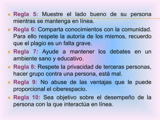    Regla 5: Muestre el lado bueno de su persona
    mientras se mantenga en línea.
   Regla 6: Comparta conocimientos con la comunidad.
    Para ello respete la autoría de los mismos, recuerdo
    que el plagio es un falta grave.
   Regla 7: Ayude a mantener los debates en un
    ambiente sano y educativo.
   Regla 8: Respete la privacidad de terceras personas,
    hacer grupo contra una persona, está mal.
   Regla 9: No abuse de las ventajas que le puede
    proporcional el ciberespacio.
   Regla 10: Sea objetivo sobre el desempeño de la
    persona con la que interactúa en línea.
 