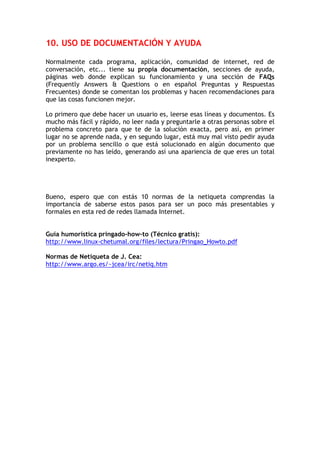 10. USO DE DOCUMENTACIÓN Y AYUDA

Normalmente cada programa, aplicación, comunidad de internet, red de
conversación, etc... tiene su propia documentación, secciones de ayuda,
páginas web donde explican su funcionamiento y una sección de FAQs
(Frequently Answers & Questions o en español Preguntas y Respuestas
Frecuentes) donde se comentan los problemas y hacen recomendaciones para
que las cosas funcionen mejor.

Lo primero que debe hacer un usuario es, leerse esas líneas y documentos. Es
mucho más fácil y rápido, no leer nada y preguntarle a otras personas sobre el
problema concreto para que te de la solución exacta, pero así, en primer
lugar no se aprende nada, y en segundo lugar, está muy mal visto pedir ayuda
por un problema sencillo o que está solucionado en algún documento que
previamente no has leído, generando así una apariencia de que eres un total
inexperto.




Bueno, espero que con estás 10 normas de la netiqueta comprendas la
importancia de saberse estos pasos para ser un poco más presentables y
formales en esta red de redes llamada Internet.


Guía humorística pringado-how-to (Técnico gratis):
http://www.linux-chetumal.org/files/lectura/Pringao_Howto.pdf

Normas de Netiqueta de J. Cea:
http://www.argo.es/~jcea/irc/netiq.htm
 