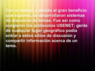 Con el tiempo y debido al gran beneficio
que suponía, se desarrollaron sistemas
de discusión de temas. Fue así como
surgieron los protocolos USENET; gente
de cualquier lugar geográfico podía
entrar a estos sitios de discusión y
compartir información acerca de un
tema.
 
