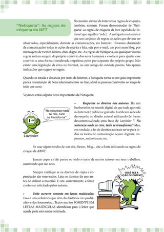 No mundo virtual da Internet as regras de etiqueta,
também, existem. Foram denominadas de ‘Neti-
queta’: as regras de etiqueta da Net (apelido de In-
ternet que significa ‘rede’). A netiqueta nada mais é
que um conjunto de regras de ações que devem ser
observadas, especialmente, durante as comunicações, via Internet. Estamos chamando
de comunicações todas as ações de escrita e fala, seja por e-mail, um post num blog, por
mensagens de twitter, fórum, chat, skype, etc. As regras de Netiqueta, ou quaisquer outras
regras sociais surgem do próprio convívio dos seres humanos e evoluem para ajustar esse
convívio a uma forma considerada respeitosa pelos participantes do próprio grupo. Não
existe uma legislação da ética na Internet, ou um código de conduta pronto. São apenas
indicações que sugere-se seguir.
Quando se estuda a distância por meio da Internet, a Netiqueta torna-se um guia importante
para a manutenção de bons relacionamentos on-line, afinal as pessoas conviverão ao longo de
todo um curso.
Vejamos então alguns itens importantes da Netiqueta:
•	 Respeitar os direitos dos autores: Há um
burburinho no mundo digital de que tudo que está
na Internet é público e gratuito. Justificam ações de
desrespeito ao direito autoral utilizando de forma
descontextualizada uma frase de Lavoisier “- Na
natureza nada se cria, tudo se transforma.” Mas,
em verdade, a lei de direitos autorais serve para to-
dos os meios de comunicação sejam: digitais, im-
pressos, audiovisuais, etc.
	 Se usar algum trecho de um site, fórum, blog... cite a fonte utilizando as regras de
citação da ABNT.
	 Jamais copie e cole partes ou todo o texto de outros autores em seus trabalhos,
assumindo que são seus.
	 Sempre verifique se os direitos de cópia e re-
produção são reservados. Leia os direitos de uso an-
tes de utilizar o material. E cite, corretamente, a fonte
conforme solicitado pelos autores.
•	 Evite escrever somente em letras maiúsculas:
Essa é uma referência que vêm das histórias em quadri-
nhos e das fotonovelas... Textos escritos SOMENTE EM
LETRAS MAIÚSCULAS identificam para o leitor que
aquela parte está sendo enfatizada.
“Netiqueta”: As regras de
etiqueta da NET
 