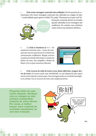 •	 Evite enviar mensagens comerciais não socilitadas: Nas ferramentas de co-
municação evite enviar mensagens comerciais não soliticadas aos colegas, do tipo:
“- vendo tatibitati, quem quiser é só falar.” Ou, ainda, “Promoção xyz só para você”. In-
formações comerciais devem ser enviadas
quando solicitadas ou em mensagens não
acadêmicas. No máximo uma referência
muito curta na sua assinatura eletrônica.
•	 /;-) Evite os Emoticons @->->- : Os
emoticons (emotion icons – ícones de emo-
ção) são recursos que devem ser evitados em
comunicações acadêmicas. Busque escrever
as palavras evitando abreviações e emoticons
dentro do texto. Isso atrapalha a fluidez da
leitura. Use-os para conversas informais.
•	 Evite recursos de estilo de textos (cores, fontes diferentes, imagens den-
tro do texto): O recurso pode estar desabilitado ou não disponível para quem
está do outro lado da comunicação. Sua mensagem pode ser recebida imcomple-
ta ou cifrada. Use os recursos de texto mais simples possíveis.
Pergunte antes de usar
outros idiomas. Verifique
com os colegas se eles
aceitam compartilhar
material de outro idioma.
Por vezes, é melhor
buscar outro material de
conteúdo semelhante ou
uma boa tradução.
 