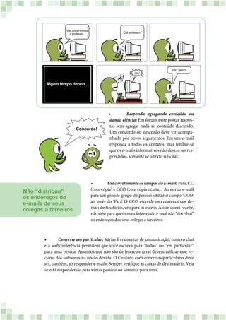 • 		 Responda agregando conteúdo ou
dando ciência: Em fóruns evite postar respos-
tas sem agregar nada ao conteúdo discutido.
Um concordo ou descordo deve vir acompa-
nhado por novos argumentos. Em um e-mail
responda a todos os contatos, mas lembre-se
que os e-mails informativos não devem ser res-
pondidos, somente se o texto solicitar.
• 	 Converse em particular: Várias ferramentas de comunicação, como o chat
e a webconferência permitem que você escreva para “todos” ou “em particular”
para uma pessoa. Assuntos que não são de interesse geral devem utilizar esse re-
curso dos softwares na opção devida. O Cuidado com conversas particulares deve
ser, também, ao responder e-mails. Sempre verifique as caixas de destinatário. Veja
se está respondendo para várias pessoas ou somente para uma.
Não “distribua”
os endereços de
e-mails de seus
colegas a terceiros
•		 Use corretamente os campos do E-mail: Para, CC
(com cópia) e CCO (com cópia oculta). Ao enviar e-mail
para um grande grupo de pessoas utilize o campo ‘CCO’
ao invés do ‘Para’. O CCO esconde os endereços dos de-
mais destinatários, uns para os outros. Assim quem recebe,
não sabe para quem mais foi enviado e você não “distribui”
os endereços dos seus colegas a terceiros.
 