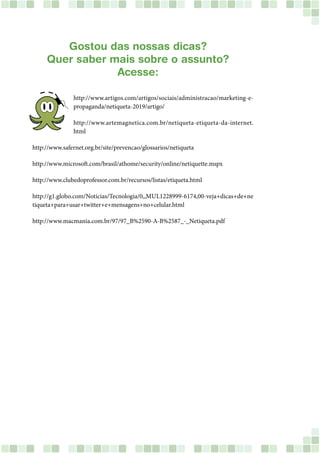 Gostou das nossas dicas?
Quer saber mais sobre o assunto?
Acesse:
http://www.artigos.com/artigos/sociais/administracao/marketing-e-
propaganda/netiqueta-2019/artigo/
http://www.artemagnetica.com.br/netiqueta-etiqueta-da-internet.
html
http://www.safernet.org.br/site/prevencao/glossarios/netiqueta
http://www.microsoft.com/brasil/athome/security/online/netiquette.mspx
http://www.clubedoprofessor.com.br/recursos/listas/etiqueta.html
http://g1.globo.com/Noticias/Tecnologia/0,,MUL1228999-6174,00-veja+dicas+de+ne
tiqueta+para+usar+twitter+e+mensagens+no+celular.html
http://www.macmania.com.br/97/97_B%2590-A-B%2587_-_Netiqueta.pdf
 