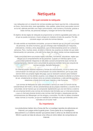 Netiqueta
En qué consiste la netiqueta
Las netiquetas son un conjunto de normas sociales que hacen que los link, o discusiones
en foros, chat entre otros, sean agradables, más usables, estas sirven para poder convivir
en la red, además permiten una mejor comunicación, más humana y fructuosa, gracias a
estas normas, las personas trabajan y navegan de forma más tranquila.
El objetivo de las reglas de netiqueta es proporcionar un entorno agradable para todos, en
el que se pueda conversar y hacer amigos sin molestar al resto de usuarios. Por ello
conviene seguir una serie de normas básicas.
En este sentido es importante conocerlas, ya que en Internet que es una gran comunidad
de personas, de seres humanos, que sin embargo está mediatizada por máquinas,
ordenadores, móviles y otros dispositivos, que al interconectarse ponen en contacto a
personas. Pero, muchas veces, al entrar a Internet, los usuarios se olvidan de que están
interactuando con personas, y de esta forma dejan de utilizar ciertas normas respetuosas.
Cada comunidad tiene sus propias reglas culturales, normativas, educativas, reglas que
influyen en el comportamiento de las personas. Cuando un individuo ajeno a una
comunidad pretende integrarse en ella debe conocer previamente esas normas de
comportamiento. Internet como comunidad de personas también tiene ese conjunto de
normas sociales, llamada Netiqueta.
En Internet existen distintos espacios y formas de comunicación, no es lo mismo una
comunicación vía chat que una comunicación vía correo electrónico, por lo que cada
servicio tiene sus propias reglas del juego, que es necesario conocer para mantener
buenas relaciones con los demás usuarios. Los códigos de conducta no afectan a tu forma
de ser, simplemente te indican cómo es correcto comportarse, y esto permite que las
relaciones a través de la red sean mejores y más humanas.
Las normas de Netiqueta de cada comunidad o servicio se crean en función de las
características del medio y de las características de los propios miembros y usuarios de la
comunidad, de tal manera que se comprende rápidamente que una red interna o externa
de una empresa tendrá unas normas de conducta más formales que un chat para jóvenes,
y que un chat para jóvenes tendrá unas normas más formales y respetuosas que las
conversaciones por Messenger con los amigos y conocidos. Por ello no debes considerar
estas normas un incordio, ya que en realidad son similares a las que entiendes como
normales en el mundo "real".
Su importancia
Los productores habían ido a Corea del Sur a investigar reportes de adicciones en
Internet y en juegos entre la gente joven. Como parte de su investigación,
descubrieron a un sistema escolar que parece estar a años luz de distancia del de
EEUU cuando se trata de educar a los niños en cómo deben de comportarse en
Internet.
 