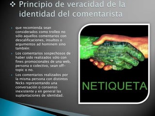  que recomienda sean
considerados como trolleo no
sólo aquellos comentarios con
descalificaciones, insultos o
argumentos ad hominem sino
también:
 Los comentarios sospechosos de
haber sido realizados sólo con
fines promocionales de una web,
persona o colectivo, sean off-
topic o no.
 Los comentarios realizados por
la misma persona con distintos
Nicks representando una
conversación o consenso
inexistente y en general las
suplantaciones de identidad.
 