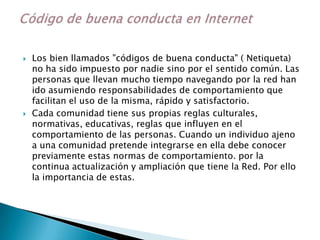  Los bien llamados "códigos de buena conducta" ( Netiqueta)
no ha sido impuesto por nadie sino por el sentido común. Las
personas que llevan mucho tiempo navegando por la red han
ido asumiendo responsabilidades de comportamiento que
facilitan el uso de la misma, rápido y satisfactorio.
 Cada comunidad tiene sus propias reglas culturales,
normativas, educativas, reglas que influyen en el
comportamiento de las personas. Cuando un individuo ajeno
a una comunidad pretende integrarse en ella debe conocer
previamente estas normas de comportamiento. por la
continua actualización y ampliación que tiene la Red. Por ello
la importancia de estas.
 