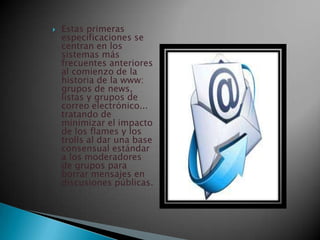  Estas primeras
especificaciones se
centran en los
sistemas más
frecuentes anteriores
al comienzo de la
historia de la www:
grupos de news,
listas y grupos de
correo electrónico...
tratando de
minimizar el impacto
de los flames y los
trolls al dar una base
consensual estándar
a los moderadores
de grupos para
borrar mensajes en
discusiones públicas.
 