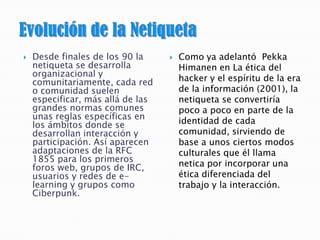  Desde finales de los 90 la
netiqueta se desarrolla
organizacional y
comunitariamente, cada red
o comunidad suelen
especificar, más allá de las
grandes normas comunes
unas reglas específicas en
los ámbitos donde se
desarrollan interacción y
participación. Así aparecen
adaptaciones de la RFC
1855 para los primeros
foros web, grupos de IRC,
usuarios y redes de e-
learning y grupos como
Ciberpunk.
 Como ya adelantó Pekka
Himanen en La ética del
hacker y el espíritu de la era
de la información (2001), la
netiqueta se convertiría
poco a poco en parte de la
identidad de cada
comunidad, sirviendo de
base a unos ciertos modos
culturales que él llama
netica por incorporar una
ética diferenciada del
trabajo y la interacción.
 