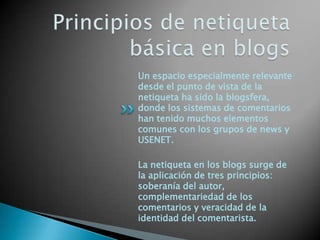 Un espacio especialmente relevante
desde el punto de vista de la
netiqueta ha sido la blogsfera,
donde los sistemas de comentarios
han tenido muchos elementos
comunes con los grupos de news y
USENET.
La netiqueta en los blogs surge de
la aplicación de tres principios:
soberanía del autor,
complementariedad de los
comentarios y veracidad de la
identidad del comentarista.
 