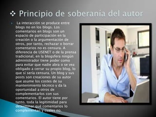  La interacción se produce entre
blogs no en los blogs. Los
comentarios en blogs son un
espacio de participación en la
creación o la argumentación de
otros, por tanto, rechazar o borrar
comentarios no es censura. A
diferencia de USENET o de la prensa
tradicional, en la blogsfera ningún
administrador tiene poder como
para evitar que nadie abra o se vea
obligado a cerrar su propio blog, lo
que sí sería censura. Un blog y sus
posts son creaciones de su autor
que asume los costes de su
mantenimiento técnico y da la
oportunidad a otros de
complementarlos con sus
comentarios. El autor tiene por
tanto, toda la legitimidad para
determinar qué comentarios lo
complementan y cuales no.
 
