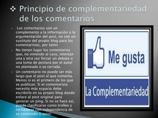  Los comentarios son un
complemento a la información o la
argumentación del post, no son un
sustituto del propio blog para los
comentaristas, por tanto
 No tienen lugar los comentarios
que, no viniendo al caso, intentan
una y otra vez forzar un debate o
una toma de postura por el autor
no planteada o ya cerrada.
 Un comentario no puede ser más
largo que el post al que comenta.
Menos si es el primero de los que
se publican. Si el comentarista
necesita más espacio debe
escribirlo en su propio blog dando
enlace al post original para
generar un ping. Si no se hace así,
puede clasificarse como trolleo y
rechazarse con independencia de
su contenido o autor.
 