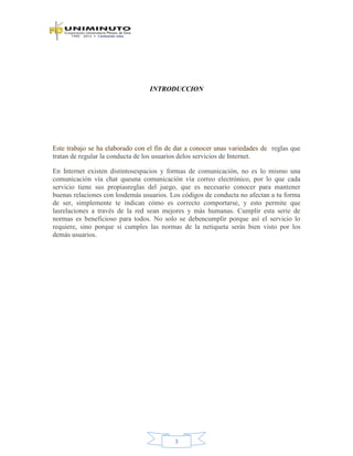 3
INTRODUCCION
Este trabajo se ha elaborado con el fin de dar a conocer unas variedades de reglas que
tratan de regular la conducta de los usuarios delos servicios de Internet.
En Internet existen distintosespacios y formas de comunicación, no es lo mismo una
comunicación vía chat queuna comunicación vía correo electrónico, por lo que cada
servicio tiene sus propiasreglas del juego, que es necesario conocer para mantener
buenas relaciones con losdemás usuarios. Los códigos de conducta no afectan a tu forma
de ser, simplemente te indican cómo es correcto comportarse, y esto permite que
lasrelaciones a través de la red sean mejores y más humanas. Cumplir esta serie de
normas es beneficioso para todos. No solo se debencumplir porque así el servicio lo
requiere, sino porque si cumples las normas de la netiqueta serás bien visto por los
demás usuarios.
 