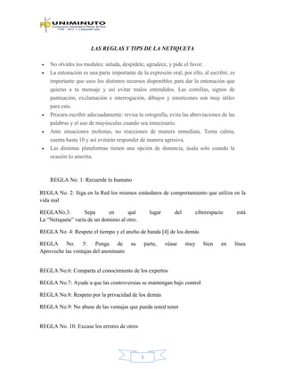 5
LAS REGLAS Y TIPS DE LA NETIQUETA
No olvides los modales: saluda, despídete, agradece, y pide el favor.
La entonación es una parte importante de la expresión oral, por ello, al escribir, es
importante que uses los distintos recursos disponibles para dar la entonación que
quieras a tu mensaje y así evitar malos entendidos. Las comillas, signos de
puntuación, exclamación e interrogación, dibujos y emoticones son muy útiles
para esto.
Procura escribir adecuadamente: revisa tu ortografía, evita las abreviaciones de las
palabras y el uso de mayúsculas cuando sea innecesario.
Ante situaciones molestas, no reacciones de manera inmediata. Toma calma,
cuenta hasta 10 y así evitarás responder de manera agresiva.
Las distintas plataformas tienen una opción de denuncia, úsala solo cuando la
ocasión lo amerita.
REGLA No. 1: Recuerde lo humano
REGLA No. 2: Siga en la Red los mismos estándares de comportamiento que utiliza en la
vida real
REGLANo.3: Sepa en qué lugar del ciberespacio está
La “Netiqueta” varía de un dominio al otro.
REGLA No. 4: Respete el tiempo y el ancho de banda [4] de los demás
REGLA No. 5: Ponga de su parte, véase muy bien en línea
Aproveche las ventajas del anonimato
REGLA No.6: Comparta el conocimiento de los expertos
REGLA No.7: Ayude a que las controversias se mantengan bajo control
REGLA No.8: Respeto por la privacidad de los demás
REGLA No.9: No abuse de las ventajas que pueda usted tener
REGLA No. 10: Excuse los errores de otros
 
