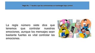 La regla número siete dice que
tenemos que controlar nuestras
emociones, aunque los mensajes sean
bastante fuertes es vital controlar las
emociones.

 