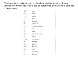 Nos bate-papos existem convenções bem aceitas na Internet, para
facilitar a comunicação rápida, são os acrônimos, que abreviam palavras
e expressões.

 