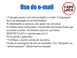 • Veja para quem você está enviando o e-mail. A linguagem
deve ser adequada ao seu destinatário.
•Cumprimente as pessoas com quem vai conversar.
•Combine letras maiúsculas e minúsculas da mesma forma que
na escrita comum. Na Internet escrever com letras
MAIÚSCULAS é o mesmo que gritar!
•Evite gírias e palavrões.
• Verifique a escrita correta do seu texto.
•Todas as mensagens devem ser assinadas. Um “obrigado” ou
“atenciosamente” cabem bem na situação.

 