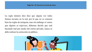 La regla número diez dice que alguna vez todos
fuimos novatos en la red, por lo que no se conocen
bien las reglas de netiqueta, mas sin embargo si vemos
que alguien se equivoca, debemos decirle que está
haciendo mal por medio del correo privado, nunca se
debe realizar la corrección en público.

 