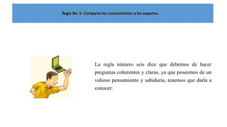 La regla número seis dice que debemos de hacer
preguntas coherentes y claras, ya que poseemos de un
valioso pensamiento y sabiduría, tenemos que darla a
conocer.

 