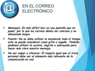EN EL CORREO
ELECTRÓNICO

Mensajes: Es más difícil leer en una pantalla que en
papel, por lo que los correos deben ser concisos y no
demasiado largos.
Fuente: No se debe utilizar la mayúscula todo el tiempo,
esto se puede considerar como grito o regaño. También
podemos utilizar la cursiva, negrita o subrayado para
hacer más claro nuestro mensaje.
No ser vulgar u ofensivo: El respeto igual que el trato
personal debe ser el elemento más relevante de la
comunicación en red.

 