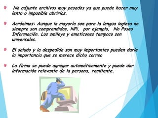 No adjunte archivos muy pesados ya que puede hacer muy
lento o imposible abrirlos.
Acrónimos: Aunque la mayoría son para la lengua inglesa no
siempre son comprendidos, NPi, por ejemplo, No Poseo
Información. Los smileys y emoticones tampoco son
universales.
El saludo y la despedida son muy importantes pueden darle
la importancia que se merece dicho correo
La firma se puede agregar automáticamente y puede dar
información relevante de la persona, remitente.

 
