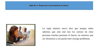 La regla número nueve dice que aunque todos
sabemos que está mal leer los correos de otras
personas muchas personas lo hacen, no tenemos que
ser chismosos y eso puede traer consigo problemas.

 