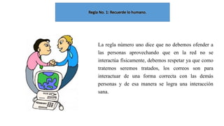La regla número uno dice que no debemos ofender a
las personas aprovechando que en la red no se
interactúa físicamente, debemos respetar ya que como
tratemos seremos tratados, los correos son para
interactuar de una forma correcta con las demás
personas y de esa manera se logra una interacción
sana.

 