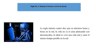 La regla número cuatro dice que no duremos horas y
horas en la red, la vida no es el estar platicando con
desconocidos, lo ideal es vivir una vida real y estar el
menos tiempo posible en la red.

 