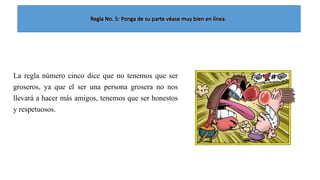 La regla número cinco dice que no tenemos que ser
groseros, ya que el ser una persona grosera no nos
llevará a hacer más amigos, tenemos que ser honestos
y respetuosos.

 
