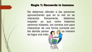 No debemos ofender a las personas
aprovechando que en la red no se
interactúa
físicamente,
debemos
respetar ya que como tratemos
seremos tratados, los correos son para
interactuar de una forma correcta con
las demás personas y de esa manera
se logra una interacción sana.

 