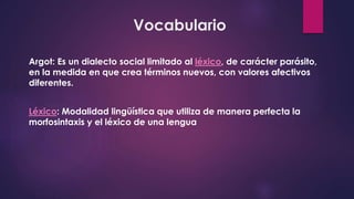Vocabulario
Argot: Es un dialecto social limitado al léxico, de carácter parásito,
en la medida en que crea términos nuevos, con valores afectivos
diferentes.
Léxico: Modalidad lingüística que utiliza de manera perfecta la
morfosintaxis y el léxico de una lengua