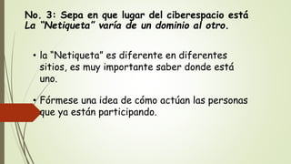 No. 3: Sepa en que lugar del ciberespacio está
La “Netiqueta” varía de un dominio al otro.
• la “Netiqueta” es diferente en diferentes
sitios, es muy importante saber donde está
uno.
• Fórmese una idea de cómo actúan las personas
que ya están participando.
 