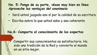 No. 5: Ponga de su parte, véase muy bien en línea
Aproveche las ventajas del anonimato
• Será usted juzgado eso sí por la calidad de su escritura.
• Escriba sobre lo que usted sabe y sea coherente
No.6: Comparta el conocimiento de los expertos
• Compartir sus conocimientos es satisfactorio. Ha
sido una tradición de la Red y convierte el mundo
en un sitio mejor.
 