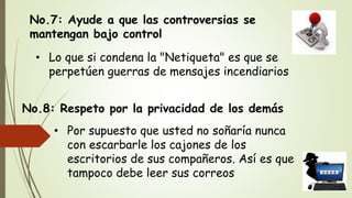 No.7: Ayude a que las controversias se
mantengan bajo control
• Lo que si condena la "Netiqueta" es que se
perpetúen guerras de mensajes incendiarios
No.8: Respeto por la privacidad de los demás
• Por supuesto que usted no soñaría nunca
con escarbarle los cajones de los
escritorios de sus compañeros. Así es que
tampoco debe leer sus correos
 