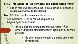 No.9: No abuse de las ventajas que pueda usted tener
• Saber más que los otros, no le da a usted el derecho
de aprovecharse de los demás.
No. 10: Excuse los errores de otros
• sea paciente. Si el error es pequeño no
haga ningún comentario.
• Si va a decirle a una persona que cometió un
error, dígaselo amablemente y ojalá por el correo
privado
• No sea nunca arrogante o autosuficiente
al respecto.
 
