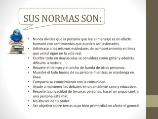 SUS NORMAS SON:
• Nunca olvides que la persona que lee el mensaje es en efecto
humano con sentimientos que pueden ser lastimados.
• Adhiérase a los mismos estándares de comportamiento en línea
que usted sigue en la vida real.
• Escribir todo en mayúsculas se considera como gritar y además,
dificulta la lectura.
• Respete el tiempo y el ancho de banda de otras personas.
• Muestre el lado bueno de su persona mientras se mantenga en
línea.
• Comparta su conocimiento con la comunidad.
• Ayude a mantener los debates en un ambiente sano y educativo.
• Respete la privacidad de terceras personas, hacer un grupo contra
una persona está mal.
• No abuses de tu poder.
• Ser objetivo sobre temas cuyo bien primordial no afecte el general.
 