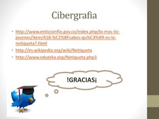 Cibergrafia
• http://www.enticconfio.gov.co/index.php/lo-mas-tic-
jovenes/item/418-%C2%BFsabes-qu%C3%A9-es-la-
netiqueta?.html
• http://es.wikipedia.org/wiki/Netiqueta
• http://www.eduteka.org/Netiqueta.php3
!GRACIAS¡
 