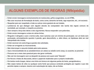 ALGUNS EXEMPLOS DE REGRAS (Wikipédia): 
 Evitar enviar mensagens exclusivamente em maiúsculas, grifos exagerados, ou em HTML. 
 Não usar recursos de formatação de texto, como cores, tamanho da fonte, tags especiais, etc., em excesso. 
 Respeitar para ser respeitado e trate os outros como gostaria de ser tratado. 
 Lembrar-se de que dialogar com alguém através do computador não isenta das regras comuns da 
sociedade, por exemplo, o respeito ao próximo. 
 Usar sempre a força das ideias e dos argumentos. Nunca responder com palavrões. 
 Evitar enviar mensagens curtas em várias linhas. 
 Ninguém é obrigado a usar a norma culta, mas é preciso usar um mínimo de pontuação. Ler um texto sem 
pontuação, principalmente quando é grande, gera desconforto, e, além disso, as hipóteses dele ser mal 
interpretado são muitas. 
 Evitar escrever em outra língua quando não solicitado. 
 Evitar ser arrogante ou inconveniente. 
 Não interromper o assunto tratado pela outra pessoa. 
 Usar a funcionalidade de se autodeterminar um status ou estado como away, ou ausente, se possível. 
 Procurar ser o mais claro possível para não gerar confusão. 
 Não sair do mensageiro sem se despedir da pessoa com quem está "falando". 
 Em fóruns e listas de discussão, deixar o papel de moderador para o próprio moderador. 
 Em textos muito longos, deixar uma linha em branco em algumas partes do texto, paragrafando-o. 
 Não copiar textos de sites ou qualquer outra fonte que possua conteúdo protegido por registo e que não 
permita cópias e sempre, mesmo com autorização de cópia, cite as fontes. 
 