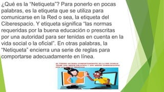 ¿Qué es la “Netiqueta”? Para ponerlo en pocas 
palabras, es la etiqueta que se utiliza para 
comunicarse en la Red o sea, la etiqueta del 
Ciberespacio. Y etiqueta significa “las normas 
requeridas por la buena educación o prescritas 
por una autoridad para ser tenidas en cuenta en la 
vida social o la oficial”. En otras palabras, la 
“Netiqueta” encierra una serie de reglas para 
comportarse adecuadamente en línea. 
 