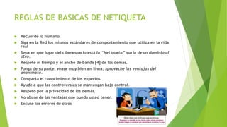 REGLAS DE BASICAS DE NETIQUETA 
 Recuerde lo humano 
 Siga en la Red los mismos estándares de comportamiento que utiliza en la vida 
real 
 Sepa en que lugar del ciberespacio está la “Netiqueta” varía de un dominio al 
otro. 
 Respete el tiempo y el ancho de banda [4] de los demás. 
 Ponga de su parte, vease muy bien en línea; aproveche las ventajas del 
anonimato. 
 Comparta el conocimiento de los expertos. 
 Ayude a que las controversias se mantengan bajo control. 
 Respeto por la privacidad de los demás. 
 No abuse de las ventajas que pueda usted tener. 
 Excuse los errores de otros 
 