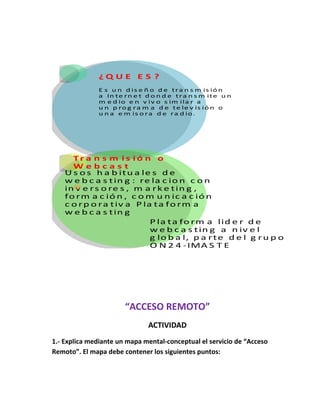 ¿Q U E E S ? 
E s u n d is e ñ o d e tra n sm is ión 
a In te rn e t d on d e tra n sm ite u n 
m e d io e n v iv o s im i la r a 
u n p rog ram a d e te le v is ión o 
u n a em is ora d e ra d io. 
Tr a n s m i s ió n o 
W e b c a s t 
Us os h a b itu a le s d e 
we b c a s t in g : re la c ion c on 
in v e rs o re s , m a rke t in g , 
form a c ión , c om u n ic a c ión 
c orp o ra tiv a Pla ta form a 
we b c a s t in g 
Pla ta form a l id e r d e 
we b c a s tin g a n iv e l 
g lo b a l, p a r te d e l g ru p o 
O N2 4 - IMA S T E 
“ACCESO REMOTO” 
ACTIVIDAD 
1.- Explica mediante un mapa mental-conceptual el servicio de “Acceso 
Remoto”. El mapa debe contener los siguientes puntos: 
 