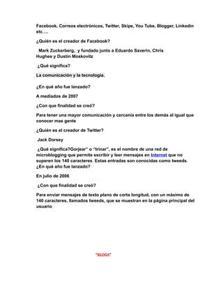 Facebook, Correos electrónicos, Twitter, Skipe, You Tube, Blogger, Linkedin 
etc…. 
¿Quién es el creador de Facebook? 
Mark Zuckerberg, y fundado junto a Eduardo Saverin, Chris 
Hughes y Dustin Moskovitz 
¿Qué significa? 
La comunicación y la tecnología. 
¿En qué año fue lanzado? 
A mediados de 2007 
¿Con que finalidad se creó? 
Para tener una mayor comunicación y cercanía entre los demás al igual que 
conocer mas gente 
¿Quién es el creador de Twitter? 
Jack Dorsey 
¿Qué significa?Gorjear” o “trinar”, es el nombre de una red de 
microblogging que permite escribir y leer mensajes en Internet que no 
superen los 140 caracteres. Estas entradas son conocidas como tweeds. 
¿En qué año fue lanzado? 
En julio de 2006 
¿Con que finalidad se creó? 
Para enviar mensajes de texto plano de corta longitud, con un máximo de 
140 caracteres, llamados tweeds, que se muestran en la página principal del 
usuario 
“BLOGS” 
 